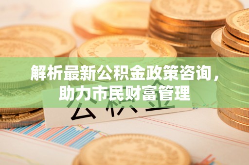 明光解析最新公积金政策咨询，助力市民财富管理