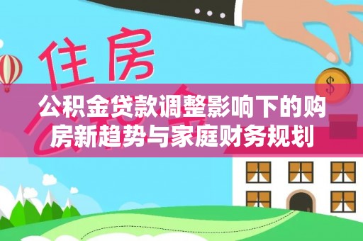 明光公积金贷款调整影响下的购房新趋势与家庭财务规划