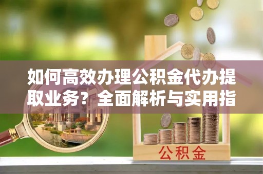 明光如何高效办理公积金代办提取业务？全面解析与实用指南