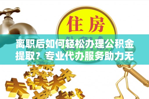 明光离职后如何轻松办理公积金提取？专业代办服务助力无忧