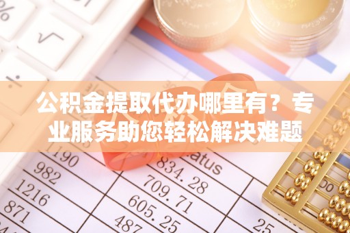 明光公积金提取代办哪里有？专业服务助您轻松解决难题